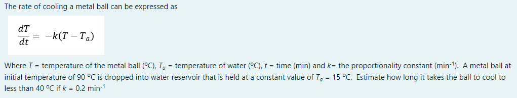 The rate of cooling a metal ball can be expressed as
dT
dt
-k(T – Ta)
Where T = temperature of the metal ball (°C), To = temperature of water (°C), t = time (min) and k= the proportionality constant (min-1). A metal ball at
initial temperature of 90 °C is dropped into water reservoir that is held at a constant value of T, = 15 °C. Estimate how long it takes the ball to cool to
less than 40 °C if k = 0.2 min-1
