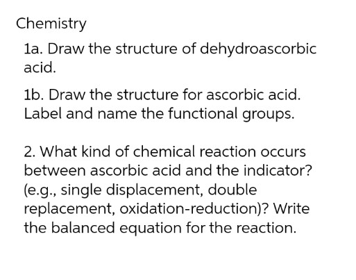 Chemistry
1a. Draw the structure of dehydroascorbic
acid.
1b. Draw the structure for ascorbic acid.
Label and name the functional groups.
2. What kind of chemical reaction occurs
between ascorbic acid and the indicator?
(e.g., single displacement, double
replacement, oxidation-reduction)? Write
the balanced equation for the reaction.