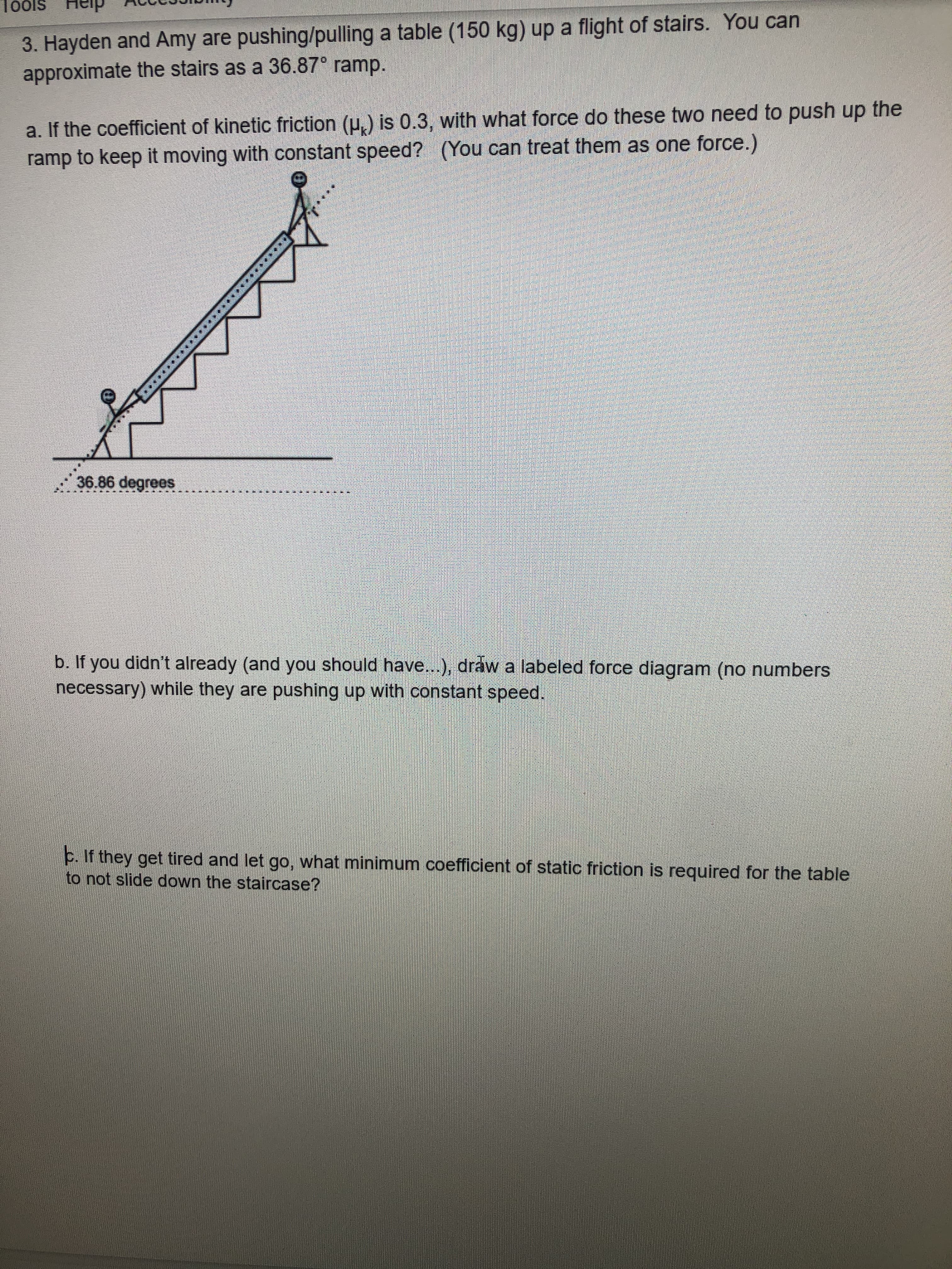3. Hayden and Amy are pushing/pulling a table (150 kg) up a flight of stairs. You can
approximate the stairs as a 36.87° ramp.
a. If the coefficient of kinetic friction (p.) is 0.3, with what force do these two need to push up the
ramp to keep it moving with constant speed? (You can treat them as one force.)
