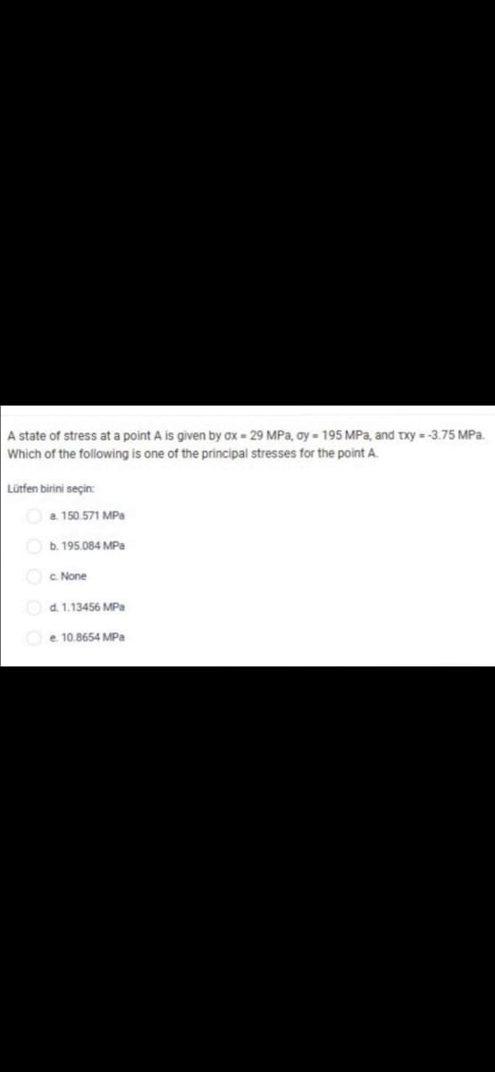 A state of stress at a point A is given by ox = 29 MPa, oy = 195 MPa, and txy = -3.75 MPa.
Which of the following is one of the principal stresses for the point A.
Lütfen birini seçin:
a. 150.571 MPa
b. 195.084 MPa
c. None
d. 1.13456 MPa
e. 10.8654 MPa
