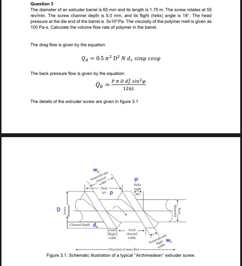 Question 3
The diameter of an extruder barrel is 65 mm and its length is 1.75 m. The screw rotates at 55
rev/min. The screw channel depth is 5.0 mm, and its flight (helix) angle is 18°. The head
pressure at the die end of the barrel is 5x10° Pa. The viscosity of the polymer melt is given as
100 Pa-s. Calculate the volume flow rate of polymer in the barrel.
The drag flow is given by the equation:
Qa = 0.5 n2 D² N d̟ sinp cosp
The back pressure flow is given by the equation:
Pn D dễ sin²o
Qb
127L
The details of the extruder screw are given in figure 3.1
W.
Perpendicular
channel
width
Helix
angle
(O)
Pitch
Channel depth de
Axial
|light|
width
Axial
channel
width
Perpendicular
fight
-Direction of mass flow-
Figure 3.1. Schematic illustration of a typical "Archimedean" extruder screw.
width
Root
diameter
diameter
