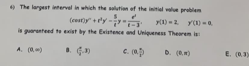 6) The largest interval in which the solution of the initial value problem
et
(cost)y" +ty
5
%3D
t-3
у(1) %3D 2,
y'(1) = 0,
is guaranteed to exist by the Existence and Uniqueness Theorem is:
A. (0, c0)
B. ,3)
c. (0.)
D. (0, r)
E. (0,3)
