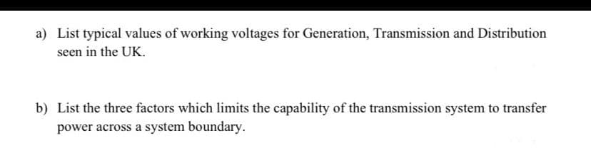 a) List typical values of working voltages for Generation, Transmission and Distribution
seen in the UK.
b) List the three factors which limits the capability of the transmission system to transfer
power across a system boundary.
