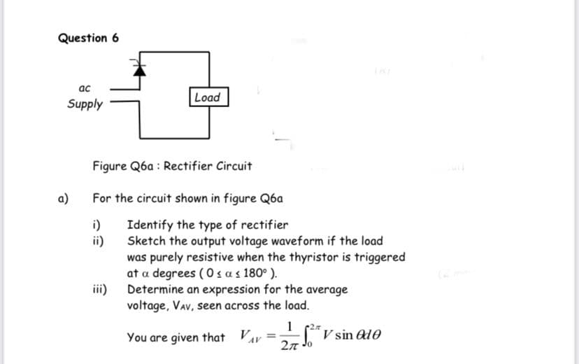 Question 6
ac
Load
Supply
Figure Q6a : Rectifier Circuit
a)
For the circuit shown in figure Q6a
Identify the type of rectifier
ii)
i)
Sketch the output voltage waveform if the load
was purely resistive when the thyristor is triggered
at a degrees (0 sas 180° ).
Determine an expression for the average
voltage, VAv, seen across the load.
iii)
1
You are given that Vav
V sin Ad0
