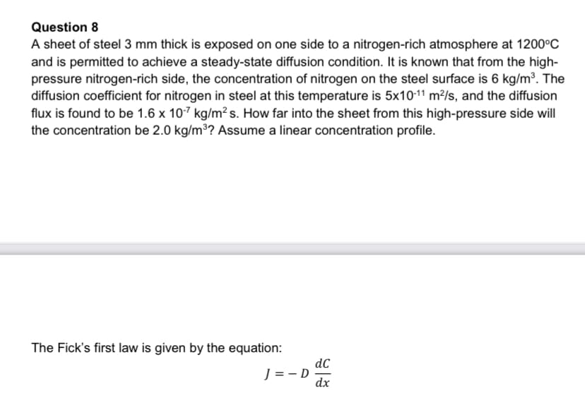 Question 8
A sheet of steel 3 mm thick is exposed on one side to a nitrogen-rich atmosphere at 1200°C
and is permitted to achieve a steady-state diffusion condition. It is known that from the high-
pressure nitrogen-rich side, the concentration of nitrogen on the steel surface is 6 kg/m³. The
diffusion coefficient for nitrogen in steel at this temperature is 5x10-11 m²/s, and the diffusion
flux is found to be 1.6 x 107 kg/m²s. How far into the sheet from this high-pressure side will
the concentration be 2.0 kg/m3? Assume a linear concentration profile.
The Fick's first law is given by the equation:
dC
J = -D
dx
