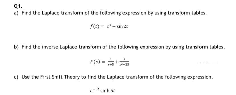 Q1.
a) Find the Laplace transform of the following expression by using transform tables.
f(t) = t3 + sin 2t
b) Find the inverse Laplace transform of the following expression by using transform tables.
F(s :
s+5
s2+25
c) Use the First Shift Theory to find the Laplace transform of the following expression.
e-3t sinh 5t
