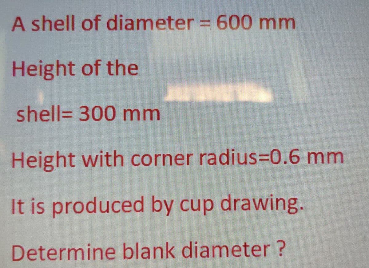 A shell of diameter = 600 mm
Height of the
shell= 300 mm
Height with corner radius3D0.6 mm
It is produced by cup drawing.
Determine blank diameter ?

