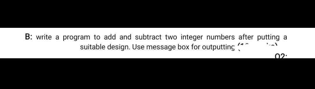 B: write a program to add and subtract two integer numbers after putting a
suitable design. Use message box for outputting "
02:
