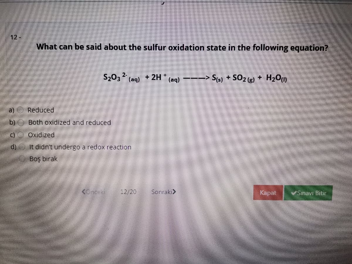 12-
What can be said about the sulfur oxidation state in the following equation?
S203 2
+ 2H +
(aq) ---> S(s) + SO2 (g) + H2O)
(aq)
Reduced
b)
Both oxidized and reduced
C) Oxidized
d)
It didn't undergo a redox reaction
Boş bırak
<Catek
12/20
Sonraki>
Kapat
VSinav Bitir
