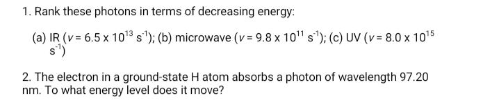 1. Rank these photons in terms of decreasing energy:
(a) IR (v= 6.5 x 1013 s'); (b) microwave (v = 9.8 x 10" s'); (c) UV (v= 8.0 x 1015
s')
2. The electron in a ground-state H atom absorbs a photon of wavelength 97.20
nm. To what energy level does it move?
