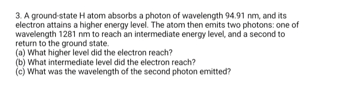 3. A ground-state H atom absorbs a photon of wavelength 94.91 nm, and its
electron attains a higher energy level. The atom then emits two photons: one of
wavelength 1281 nm to reach an intermediate energy level, and a second to
return to the ground state.
(a) What higher level did the electron reach?
(b) What intermediate level did the electron reach?
(c) What was the wavelength of the second photon emitted?
