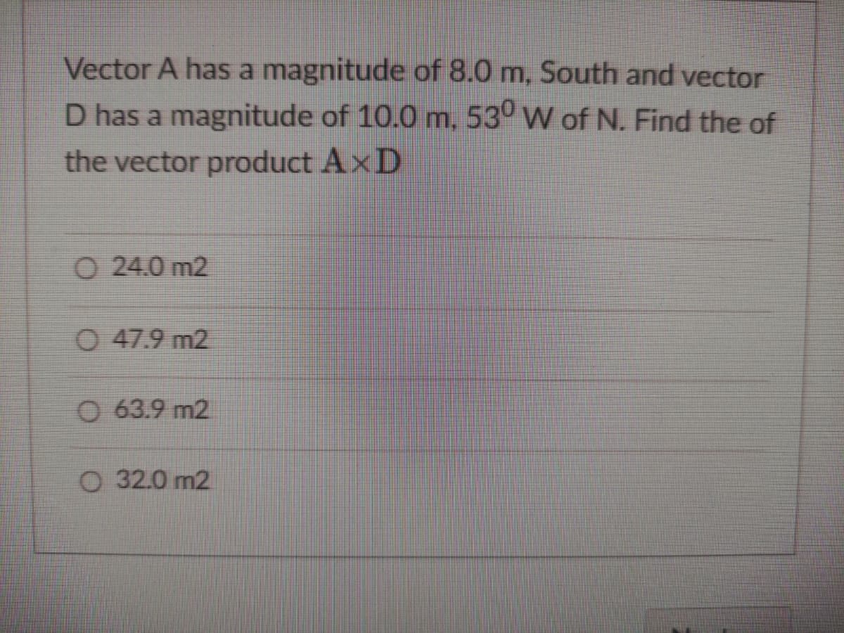 Vector A has a magnitude of 8.0 m, South and vector
D has a magnitude of 10.0 m, 530 W of N. Find the of
the vector product AxD
O24.0 m2
O 47.9 m2
O 63.9 m2
O 32.0 m2