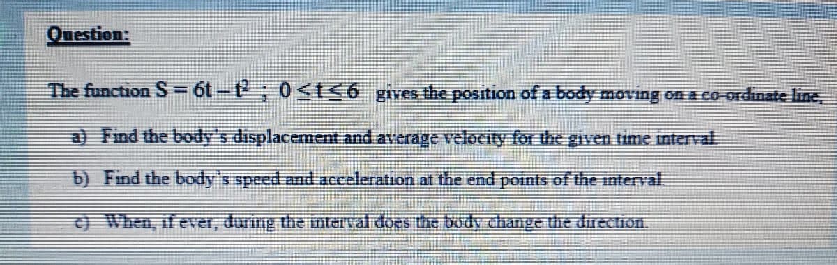 Question:
The function S= 6t-t; 0t<6_gives the position of a body moving on a co-ordinate line,
a) Find the body's displacement and average velocity for the given time interval.
b) Find the body's speed and acceleration at the end points of the interval.
c) When, if ever, during the imterval does the body change the direction
