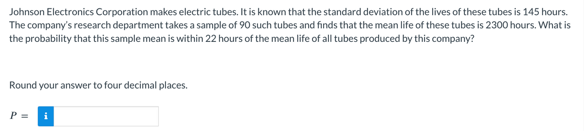 Johnson Electronics Corporation makes electric tubes. It is known that the standard deviation of the lives of these tubes is 145 hours.
The company's research department takes a sample of 90 such tubes and finds that the mean life of these tubes is 2300 hours. What is
the probability that this sample mean is within 22 hours of the mean life of all tubes produced by this company?
Round your answer to four decimal places.
P =