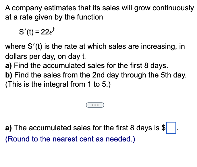 A company estimates that its sales will grow continuously
at a rate given by the function
S'(t) = 22et
where S'(t) is the rate at which sales are increasing, in
dollars per day, on day t.
a) Find the accumulated sales for the first 8 days.
b) Find the sales from the 2nd day through the 5th day.
(This is the integral from 1 to 5.)
a) The accumulated sales for the first 8 days is $
(Round to the nearest cent as needed.)