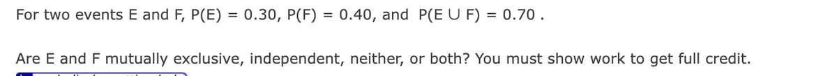 For two events E and F, P(E) = 0.30, P(F) = 0.40, and P(E U F) = 0.70.
Are E and F mutually exclusive, independent, neither, or both? You must show work to get full credit.