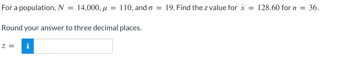 For a population, N
14,000, μ =
=
Z =
110, and o = 19. Find the z value for x = 128.60 for n = 36.
Round your answer to three decimal places.