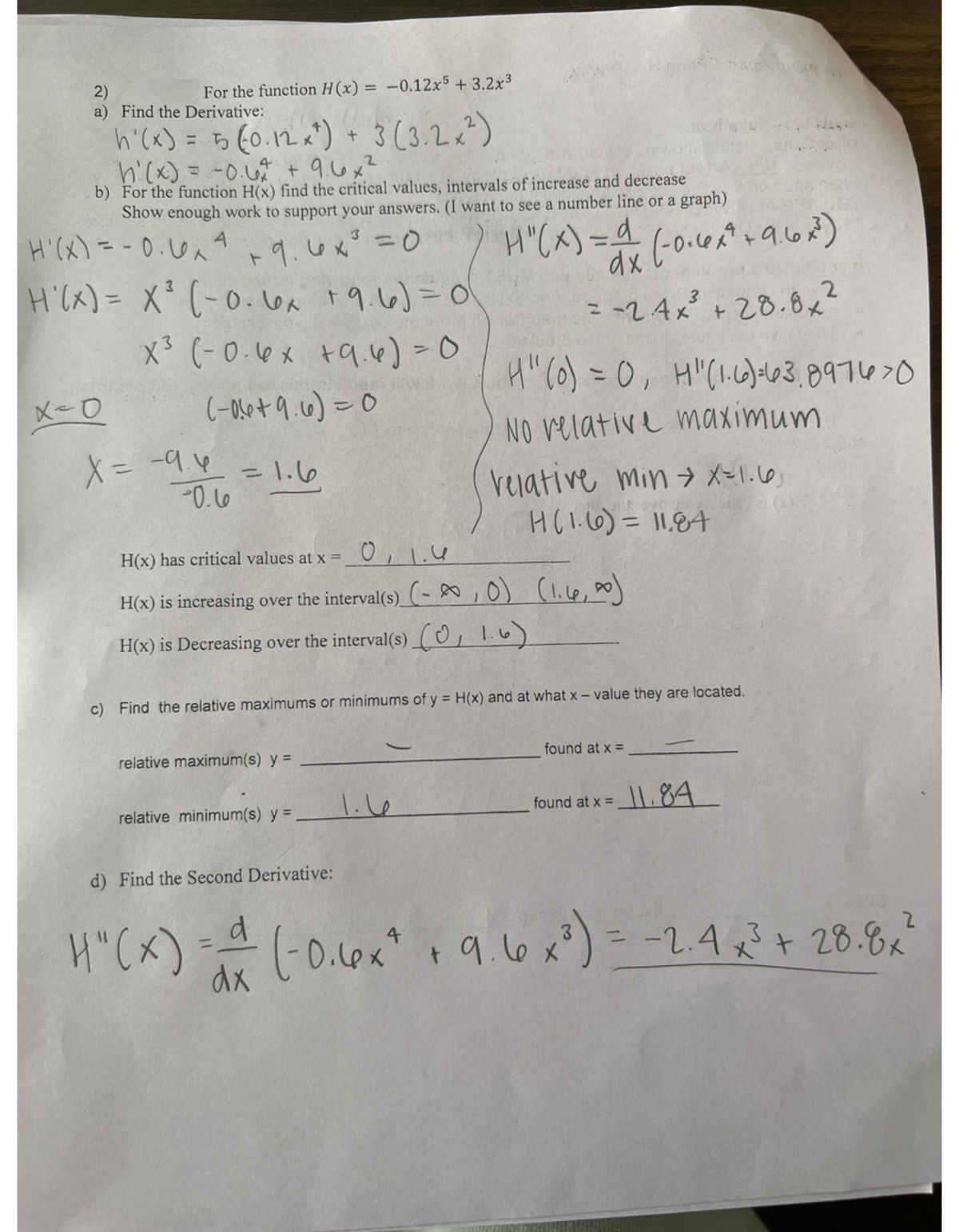 2)
a) Find the Derivative:
h'(x) = 5 (0.12 x ²) + 3 (3.2 x ²)
h'(x) = -0.6² +9.6x²
For the function H(x) = -0.12x5 +3.2x³
b) For the function H(x) find the critical values, intervals of increase and decrease
Show enough work to support your answers. (I want to see a number line or a graph)
A
x=0
H'(x) = -0.6x² +9.6x³ = 0
H'(x) = X³ (-0.6x + 9.6)=0
X³ (-0.6x +9.4) = 0
(-0.6+9.6)=0
= 1.6
X = -9.6
-0.6
3
relative maximum(s) y =
relative minimum(s) y = .
H(x) has critical values at x =__0₁1.
H(x) is increasing over the interval(s) (-∞, 0) (1.6,00)
H(x) is Decreasing over the interval(s) (1.6)
H"(x) = a (-0.6x² + 9.6x²³)
dx
= -24x²³² +28.8x²
1.6
Hrno47 bags bort
H" (0) = 0, H" (1.6)=63,897478
NO relative maximum
c) Find the relative maximums or minimums of y = H(x) and at what x-value they are located.
Velative min → X=1.6)
H (1.6) = 11.84
found at x =
found at x =
-
11.84
d) Find the Second Derivative:
H" (x) = = (-0.6x² + 9.6 x ²) = -2.4 x ²³ + 28.8 x ²
4
2
dx