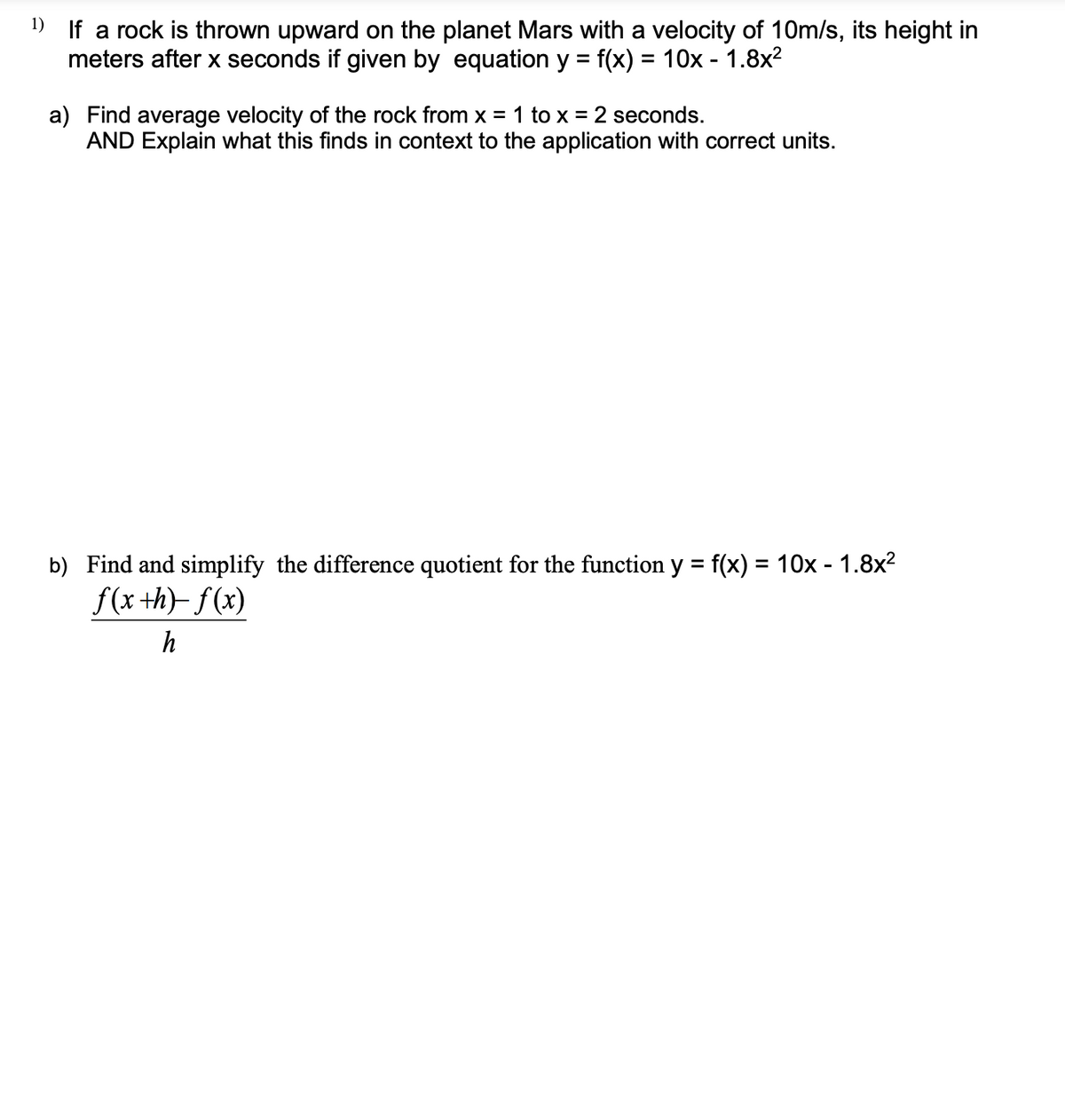 ¹) If a rock is thrown upward on the planet Mars with a velocity of 10m/s, its height in
meters after x seconds if given by equation y = f(x) = 10x - 1.8x²
a) Find average velocity of the rock from x = 1 to x = 2 seconds.
AND Explain what this finds in context to the application with correct units.
b) Find and simplify the difference quotient for the function y = f(x) = 10x - 1.8x²
f(x +h)-f(x)
h