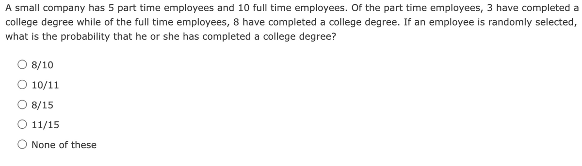 A small company has 5 part time employees and 10 full time employees. Of the part time employees, 3 have completed a
college degree while of the full time employees, 8 have completed a college degree. If an employee is randomly selected,
what is the probability that he or she has completed a college degree?
O 8/10
10/11
O 8/15
11/15
O None of these
