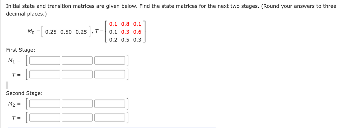 Initial state and transition matrices are given below. Find the state matrices for the next two stages. (Round your answers to three
decimal places.)
First Stage:
M₁
=
T =
Mo = [
Second Stage:
M₂ =
=
T =
0.25 0.50 0.25 T =
0.1 0.8 0.1
0.1 0.3 0.6
0.2 0.5 0.3