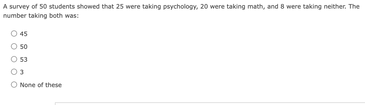 A survey of 50 students showed that 25 were taking psychology, 20 were taking math, and 8 were taking neither. The
number taking both was:
45
50
53
3
None of these