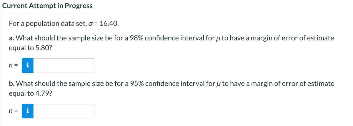 Current Attempt in Progress
For a population data set, o = 16.40.
a. What should the sample size be for a 98% confidence interval for u to have a margin of error of estimate
equal to 5.80?
n=
b. What should the sample size be for a 95% confidence interval for u to have a margin of error of estimate
equal to 4.79?
n =