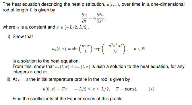 The heat equation describing the heat distribution, u(t, r), over time in a one-dimensional
rod of length L is given by
du
Pu
where a is a constant and r € [-L/2, L/2).
i) Show that
n?n?at
Un(t, x) = sin
exp
neN
L?
is a solution to the heat equation.
From this, show that un(t, x) + Um(t, x) is also a solution to the heat equation, for any
integers n and m.
ii) At t = 0 the initial temperature profile in the rod is given by
u(0, x) = Tx - L/2 < x < L/2, T= const.
(*)
Find the coefficients of the Fourier series of this profile.
