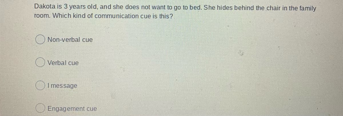 Dakota is 3 years old, and she does not want to go to bed. She hides behind the chair in the family
room. Which kind of communication cue is this?
Non-verbal cue
Verbal cue
OI message
Engagement cue
