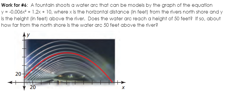 Work for #6: A fountain shoots a water arc that can be models by the graph of the equation
y = -0.006x? + 1.2x + 10, where x is the horizontal distance (in feet) from the rivers north shore and y
is the height (in feet) above the river. Does the water arc reach a height of 50 feet? If so, about
how far from the north shore is the water arc 50 feet above the river?
Ay
20-
20

