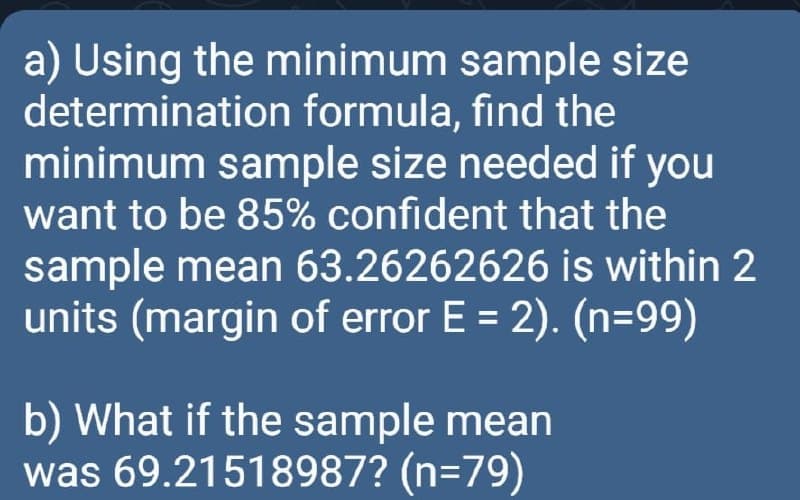 a) Using the minimum sample size
determination formula, find the
minimum sample size needed if you
want to be 85% confident that the
sample mean 63.26262626 is within 2
units (margin of error E = 2). (n=99)
b) What if the sample mean
was 69.21518987? (n=79)
