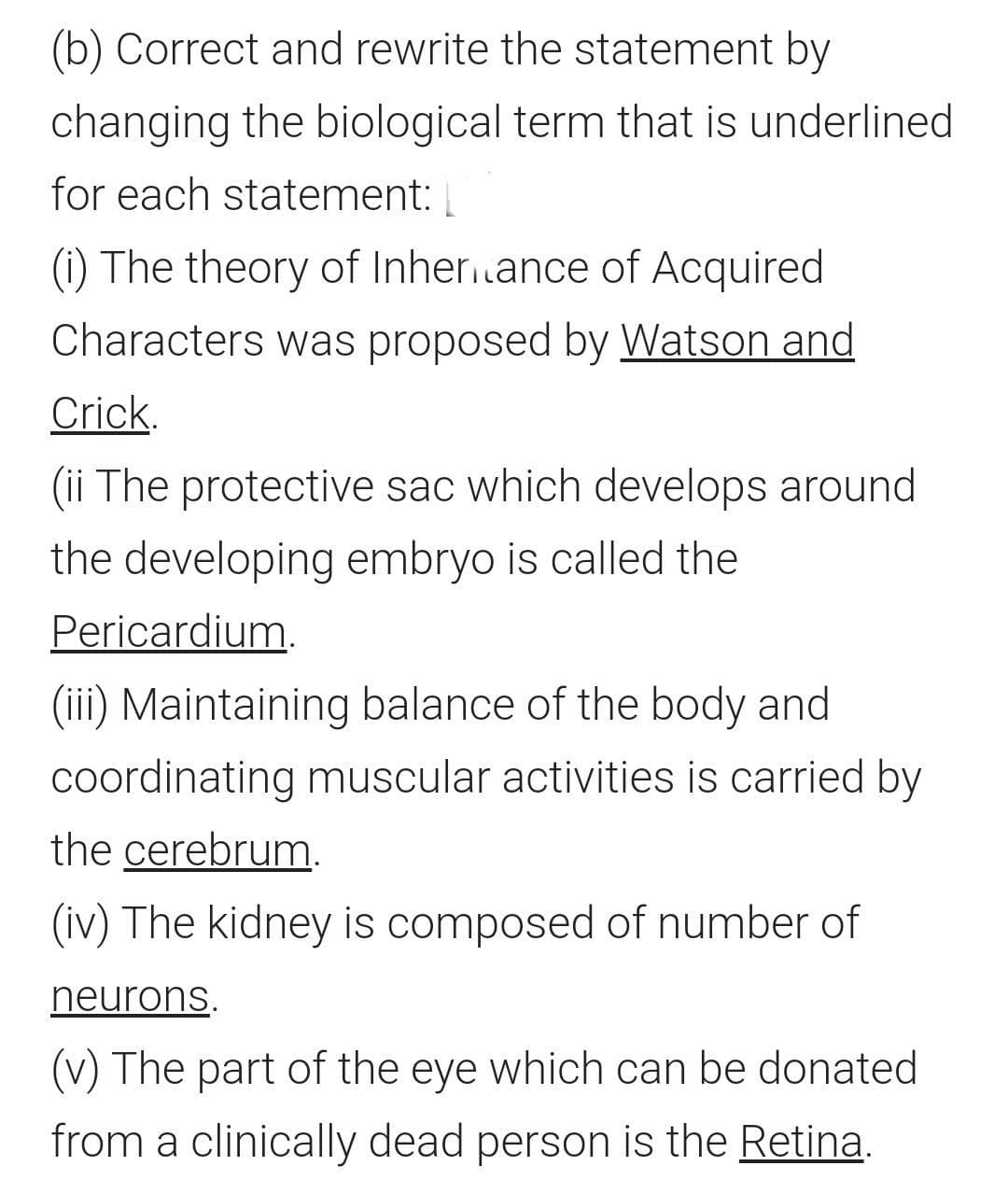 (b) Correct and rewrite the statement by
changing the biological term that is underlined
for each statement:
(i) The theory of Inher.ance of Acquired
Characters was proposed by Watson and
Crick.
(ii The protective sac which develops around
the developing embryo is called the
Pericardium,
(iii) Maintaining balance of the body and
coordinating muscular activities is carried by
the cerebrum.
(iv) The kidney is composed of number of
neurons.
(v) The part of the eye which can be donated
from a clinically dead person is the Retina.
