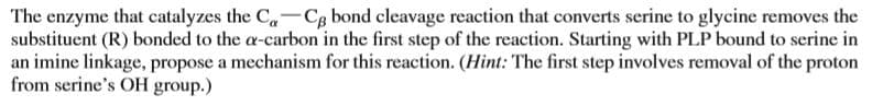 The enzyme that catalyzes the C-Cg bond cleavage reaction that converts serine to glycine removes the
substituent (R) bonded to the a-carbon in the first step of the reaction. Starting with PLP bound to serine in
an imine linkage, propose a mechanism for this reaction. (Hint: The first step involves removal of the proton
from serine's OH group.)
