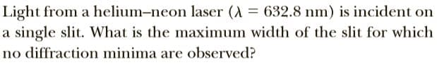 Light from a helium-neon laser (A = 632.8 nm) is incident on
a single slit. What is the maximum width of the slit for which
no diffraction minima are observed?
