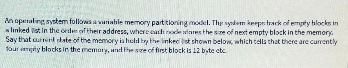 An operating system follows a variable memory partitioning model. The system keeps track of empty blocks in
a linked list in the order of their address, where each node stores the size of next empty block in the memory.
Say that current state of the memory is hold by the linked list shown below, which tells that there are currently
four empty blocks in the memory, and the size of first block is 12 byte etc.
