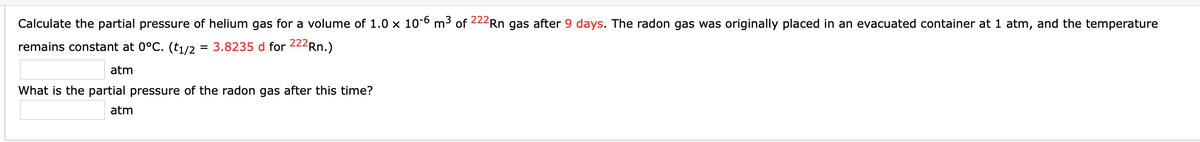 Calculate the partial pressure of helium gas for a volume of 1.0 x 10-6 m3 of 222Rn gas after 9 days. The radon gas was originally placed in an evacuated container at 1 atm, and the temperature
remains constant at 0°C. (t1/2 = 3.8235 d for 222Rn.)
atm
What is the partial pressure of the radon gas after this time?
atm
