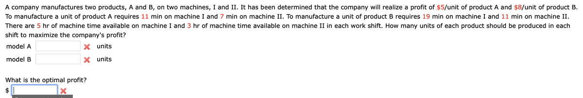 A company manufactures two products, A and B, on two machines, I and II. It has been determined that the company will realize a profit of $5/unit of product A and $8/unit of product B.
To manufacture a unit of product A requires 11 min on machine I and 7 min on machine II. To manufacture a unit of product B requires 19 min on machine I and 11 min on machine II.
There are 5 hr of machine time available on machine I and 3 hr of machine time available on machine II in each work shift. How many units of each product should be produced in each
shift to maximize the company's profit?
model A
X units
model B
X units
What is the optimal profit?
$ 1
