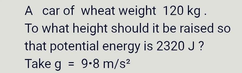 A car of wheat weight 120 kg.
To what height should it be raised so
that potential energy is 2320 J?
Take g 9.8 m/s²