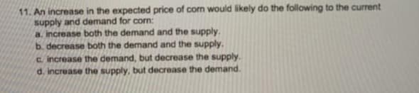 11. An increase in the expected price of corn would likely do the following to the current
supply and demand for corn:
a. increase both the demand and the supply.
b. decrease both the demand and the supply.
c. increase the demand, but decrease the supply.
d. increase the supply, but decrease the demand.
