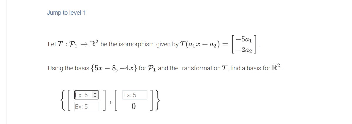 Jump to level 1
[:
-5a1
Let T : P1 → R² be the isomorphism given by T(a1x + a2)
-2a2
Using the basis {5x – 8, –4x} for P1 and the transformation T, find a basis for R².
1}
Ex: 5
Ex: 5
Ex: 5
