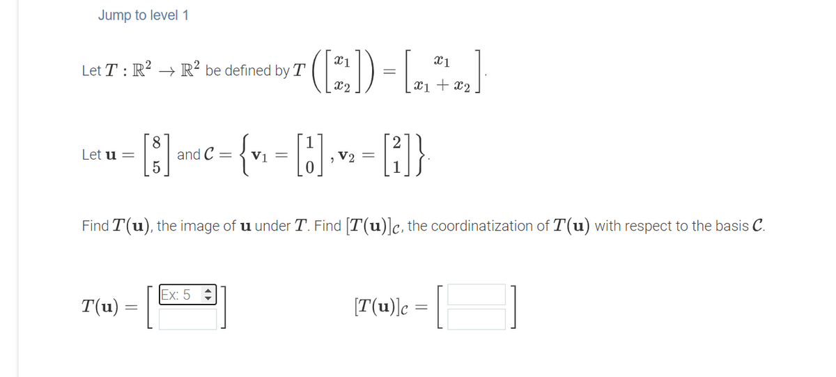 Jump to level 1
(E)-L:)
Let T : R? → R² be defined by T
X2
x1 + x2
]suc= {v =
8.
and C
Let u =
V2 =
Find T(u), the image of u under T. Find [T(u)]c, the coordinatization of T(u) with respect to the basis C.
1
Ex: 5
T(u)
[T(u)]c
