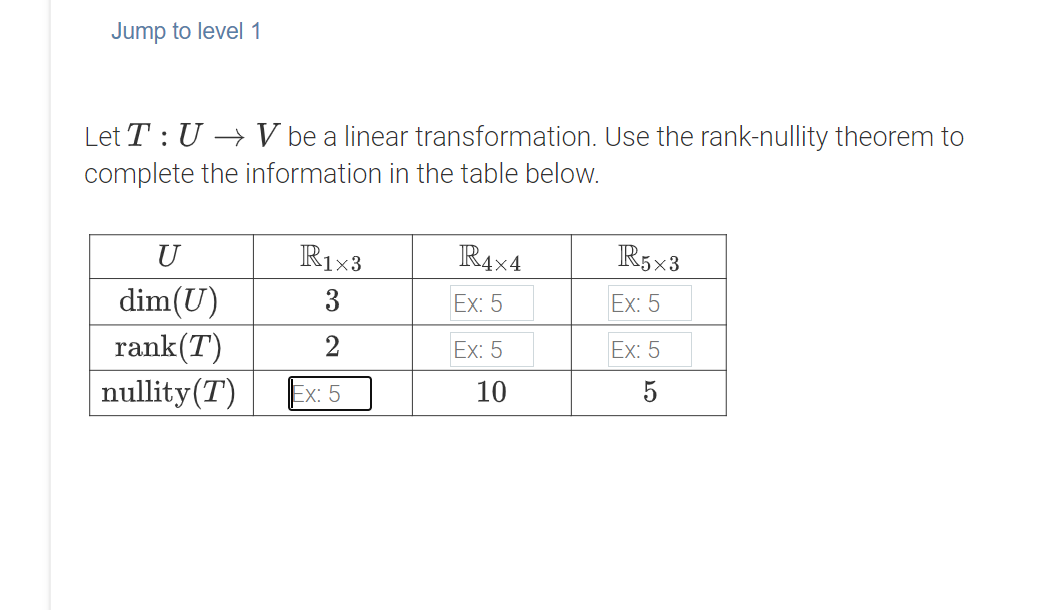 Jump to level 1
Let T : U → V be a linear transformation. Use the rank-nullity theorem to
complete the information in the table below.
U
R1x3
R4x4
R5x3
dim(U)
rank(T)
3
Ex: 5
Ex: 5
2
Ex: 5
Ex: 5
nullity(T)
Ex: 5
10
5

