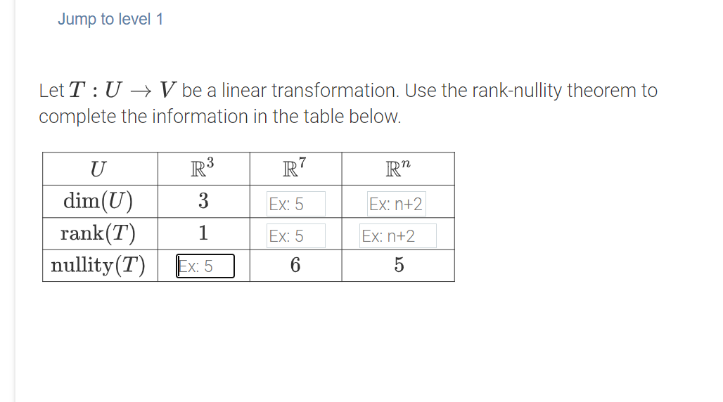 Jump to level 1
Let T : U → V be a linear transformation. Use the rank-nullity theorem to
complete the information in the table below.
U
R³
R7
R"
dim(U)
rank(T)
nullity(T)
3
Ex: 5
Ex: n+2
1
Ex: 5
Ex: n+2
Ex: 5
