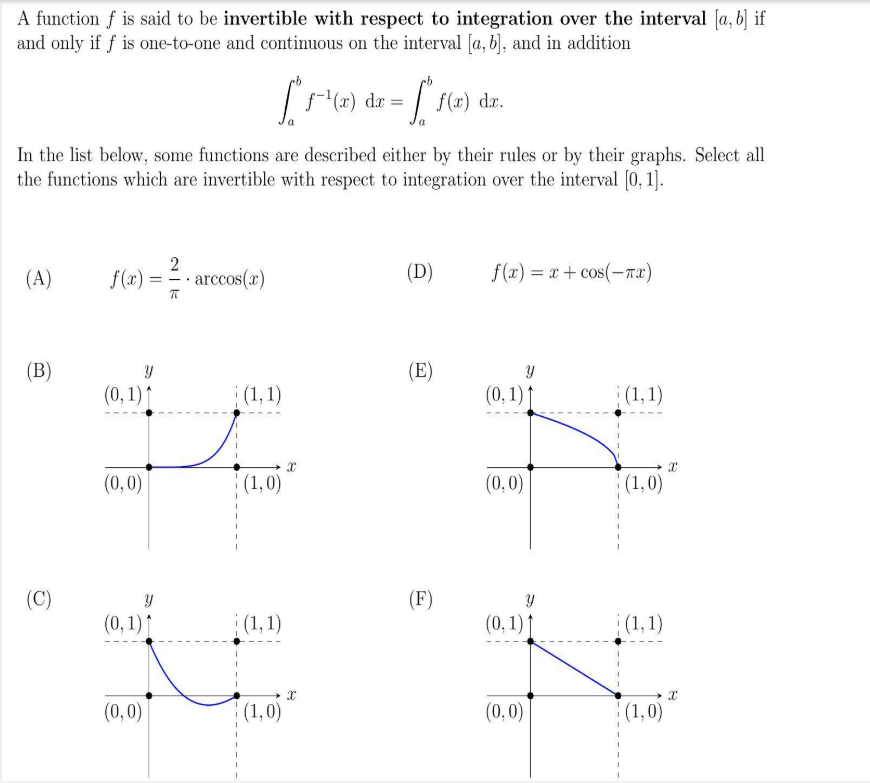 A function f is said to be invertible with respect to integration over the interval [a, b] if
and only if f is one-to-one and continuous on the interval [a, b], and in addition
In the list below, some functions are described either by their rules or by their graphs. Select all
the functions which are invertible with respect to integration over the interval [0, 1].
(A)
2
f(x) = = - arccos(x)
(D)
f(x) = x + cos(-nx)
(B)
(E)
(0, 1) ↑
(1, 1)
(0, 1) ↑
(1, 1)
x
(0,0)
(1,0)
(0,0)
(1,0)
(C)
(F)
(0,1)↑
|(1,1)
(0, 1) ↑
(1,1)
