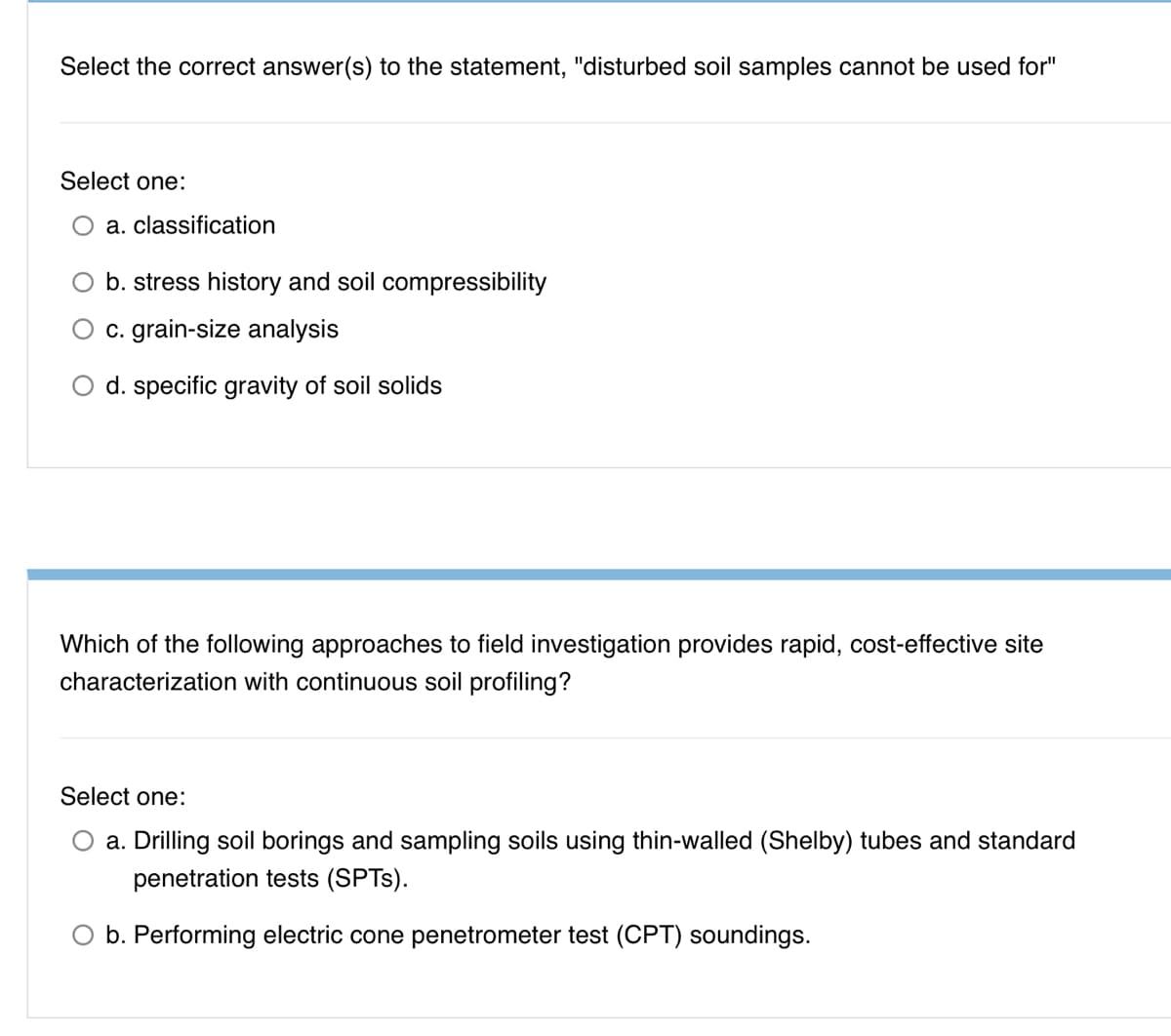 Select the correct answer(s) to the statement, "disturbed soil samples cannot be used for"
Select one:
a. classification
b. stress history and soil compressibility
c. grain-size analysis
O d. specific gravity of soil solids
Which of the folowing approaches to field investigation provides rapid, cost-effective site
characterization with continuous soil profiling?
Select one:
a. Drilling soil borings and sampling soils using thin-walled (Shelby) tubes and standard
penetration tests (SPTS).
O b. Performing electric cone penetrometer test (CPT) soundings.
