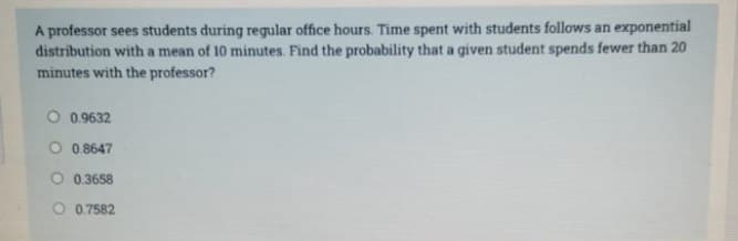 A professor sees students during regular office hours. Time spent with students follows an exponential
distribution with a mean of 10 minutes. Find the probability that a given student spends fewer than 20
minutes with the professor?
O 0.9632
O 0.8647
O 0.3658
O 0.7582