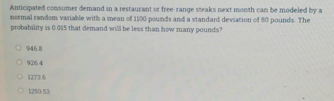 Anticipated consumer demand in a restaurant or free-range steaks next month can be modeled by a
normal random variable with a mean of 1100 pounds and a standard deviation of 80 pounds. The
probability is 0.015 that demand will be less than how many pounds?
946.8
926.4
1273.6
O1250.53