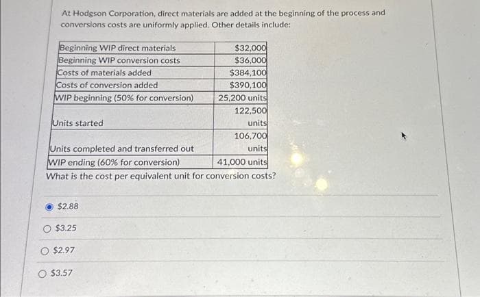 At Hodgson Corporation, direct materials are added at the beginning of the process and
conversions costs are uniformly applied. Other details include:
Beginning WIP direct materials
Beginning WIP conversion costs
Costs of materials added
$32,000
$36,000
$384,100
$390,100
25,200 units
122,500
units
106,700
Units completed and transferred out
units
WIP ending (60% for conversion)
41,000 units
What is the cost per equivalent unit for conversion costs?
Costs of conversion added
WIP beginning (50% for conversion)
Units started
$2.88
$3.25
$2.97
O $3.57