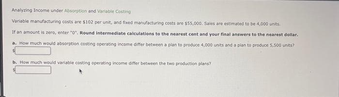 Analyzing Income under Absorption and Variable Costing
Variable manufacturing costs are $102 per unit, and fixed manufacturing costs are $55,000. Sales are estimated to be 4,000 units.
If an amount is zero, enter "0". Round intermediate calculations to the nearest cent and your final answers to the nearest dollar.
a. How much would absorption costing operating income differ between a plan to produce 4,000 units and a plan to produce 5,500 units?
b. How much would variable costing operating income differ between the two production plans?
