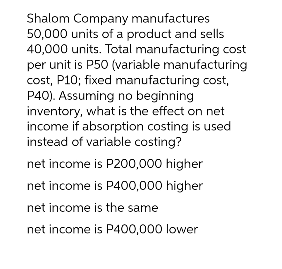 Shalom Company manufactures
50,000 units of a product and sells
40,000 units. Total manufacturing cost
per unit is P50 (variable manufacturing
cost, P10; fixed manufacturing cost,
P40). Assuming no beginning
inventory, what is the effect on net
income if absorption costing is used
instead of variable costing?
net income is P200,000 higher
net income is P400,000 higher
net income is the same
net income is P400,000 lower